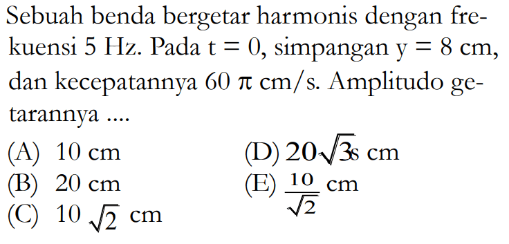 Sebuah benda bergetar harmonis dengan frekuensi 5 Hz. Pada t=0, simpangan y=8 cm, dan kecepatannya 60 pi cm/s. Amplitudo getarannya ....
