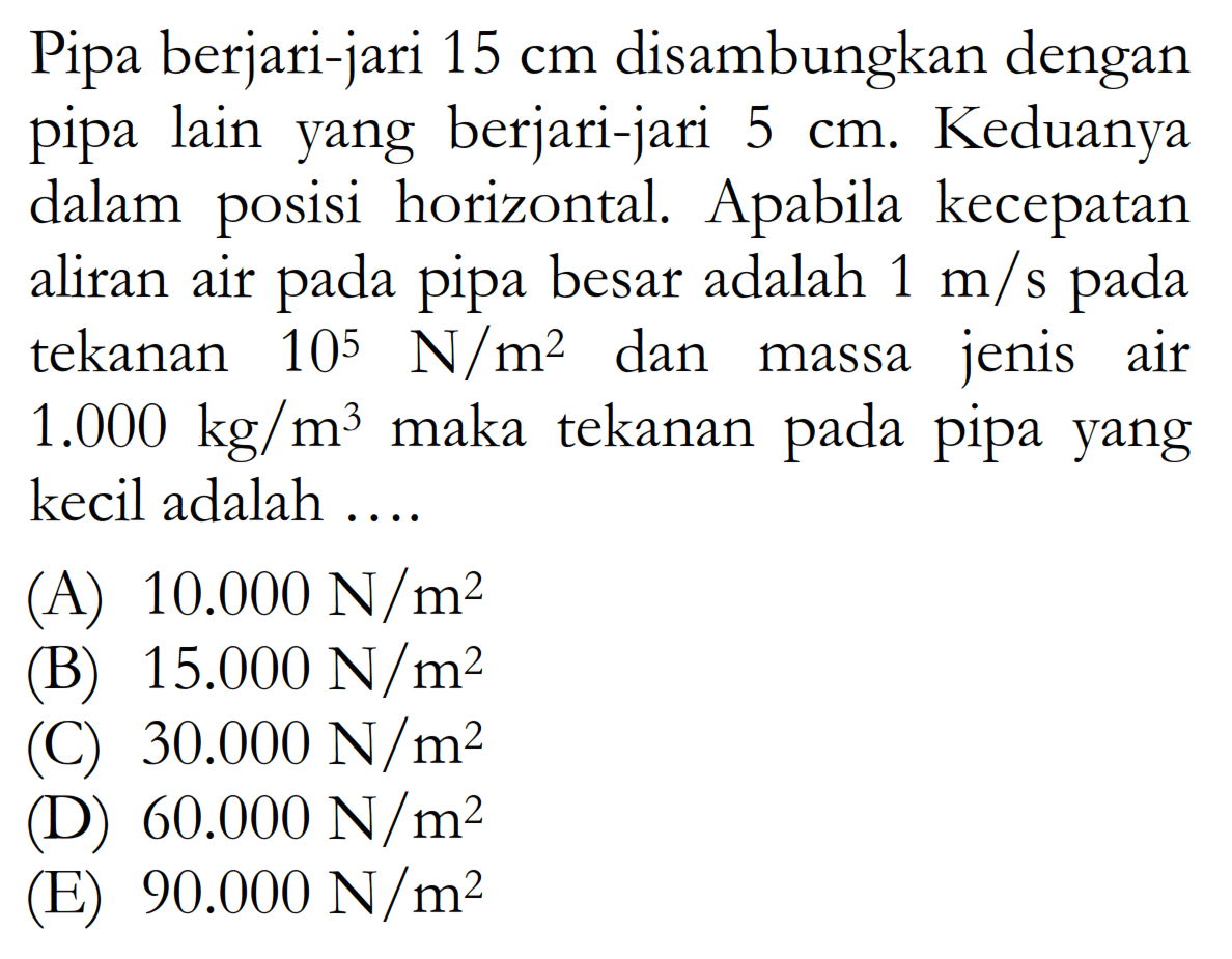 Pipa berjari-jari  15 cm  disambungkan dengan pipa lain yang berjari-jari  5 cm . Keduanya dalam posisi horizontal. Apabila kecepatan aliran air pada pipa besar adalah  1 m/s  pada tekanan  10^5 N/m^2  dan massa jenis air  1.000 kg/m^3  maka tekanan pada pipa yang kecil adalah ....