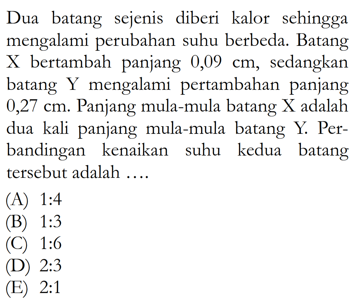 Dua batang sejenis diberi kalor sehingga mengalami perubahan suhu berbeda. Batang X bertambah panjang 0,09 cm, sedangkan batang Y mengalami pertambahan panjang 0,27 cm. Panjang mula-mula batang X adalah dua kali panjang mula-mula batang Y. Perbandingan kenaikan suhu kedua batang tersebut adalah 
