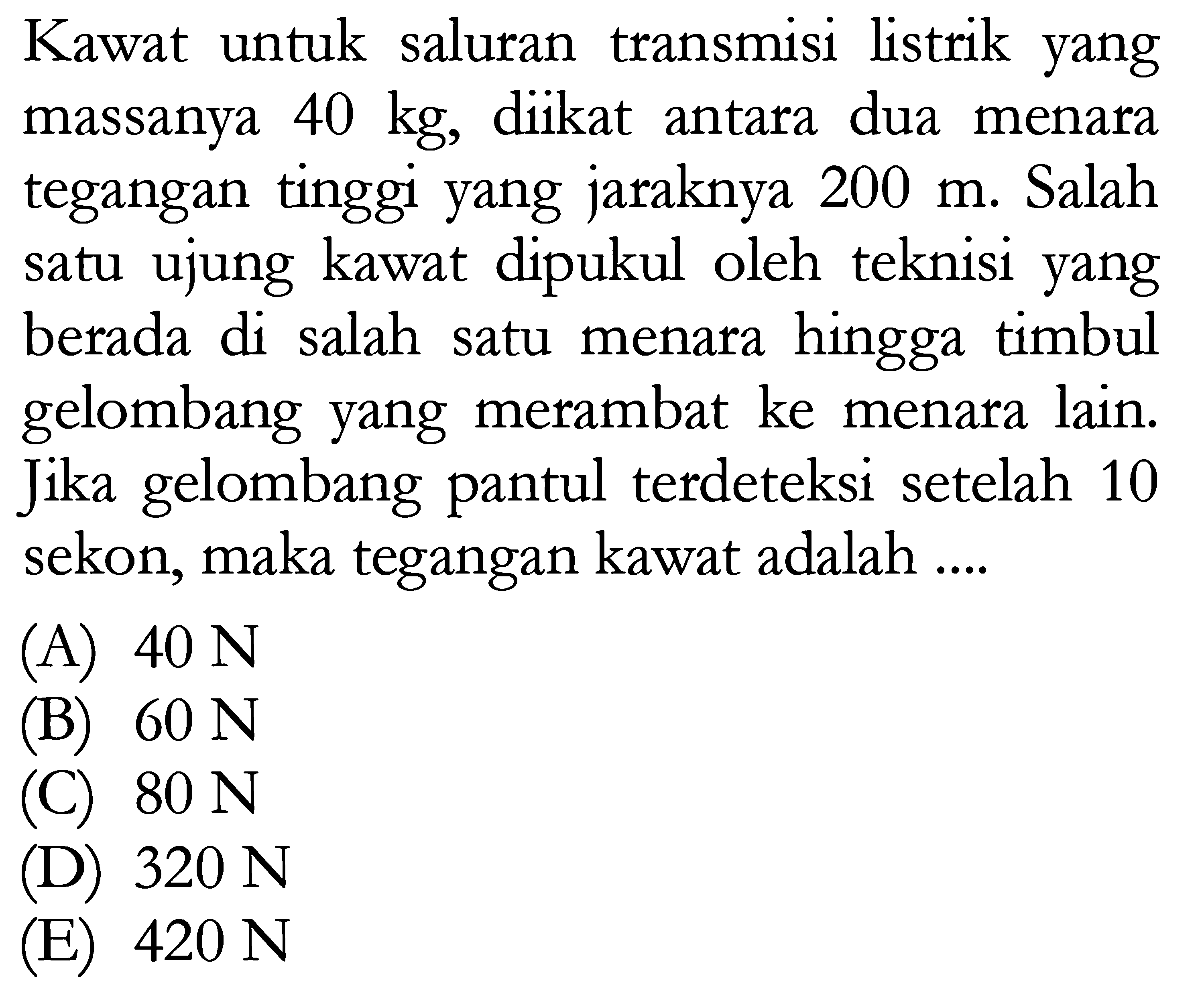 Kawat untuk saluran transmisi listrik yang massanya 40 kg, diikat antara dua menara tegangan tinggi yang jaraknya 200 m. Salah satu ujung kawat dipukul oleh teknisi yang berada di salah satu menara hingga timbul gelombang yang merambat ke menara lain. Jika gelombang pantul terdeteksi setelah 10 sekon, maka tegangan kawat adalah ....  