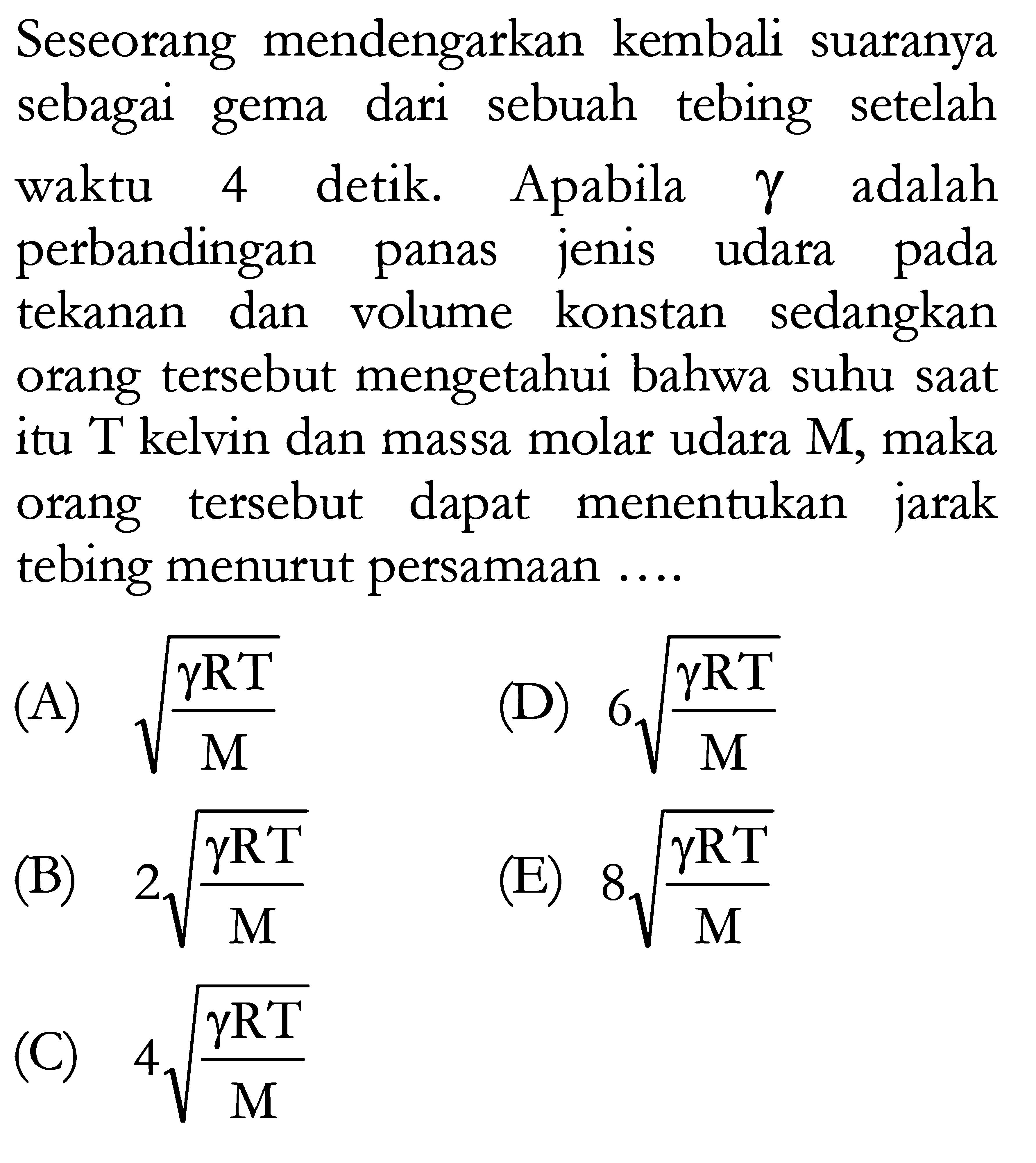 Seseorang mendengarkan kembali suaranya sebagai gema dari sebuah tebing setelah waktu 4 detik. Apabila gamma adalah perbandingan panas jenis udara pada tekanan dan volume konstan sedangkan orang tersebut mengetahui bahwa suhu saat itu T kelvin dan massa molar udara M, maka orang tersebut dapat menentukan jarak tebing menurut persamaan ....