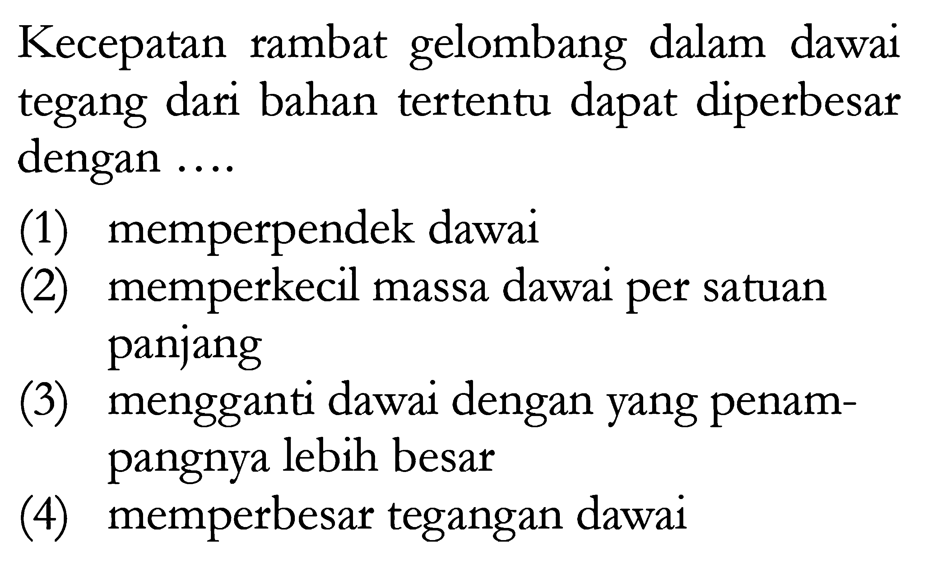 Kecepatan rambat gelombang dalam dawai tegang dari bahan tertentu dapat diperbesar dengan ....
(1) memperpendek dawai
(2) memperkecil massa dawai per satuan panjang
(3) mengganti dawai dengan yang penampangnya lebih besar
(4) memperbesar tegangan dawai