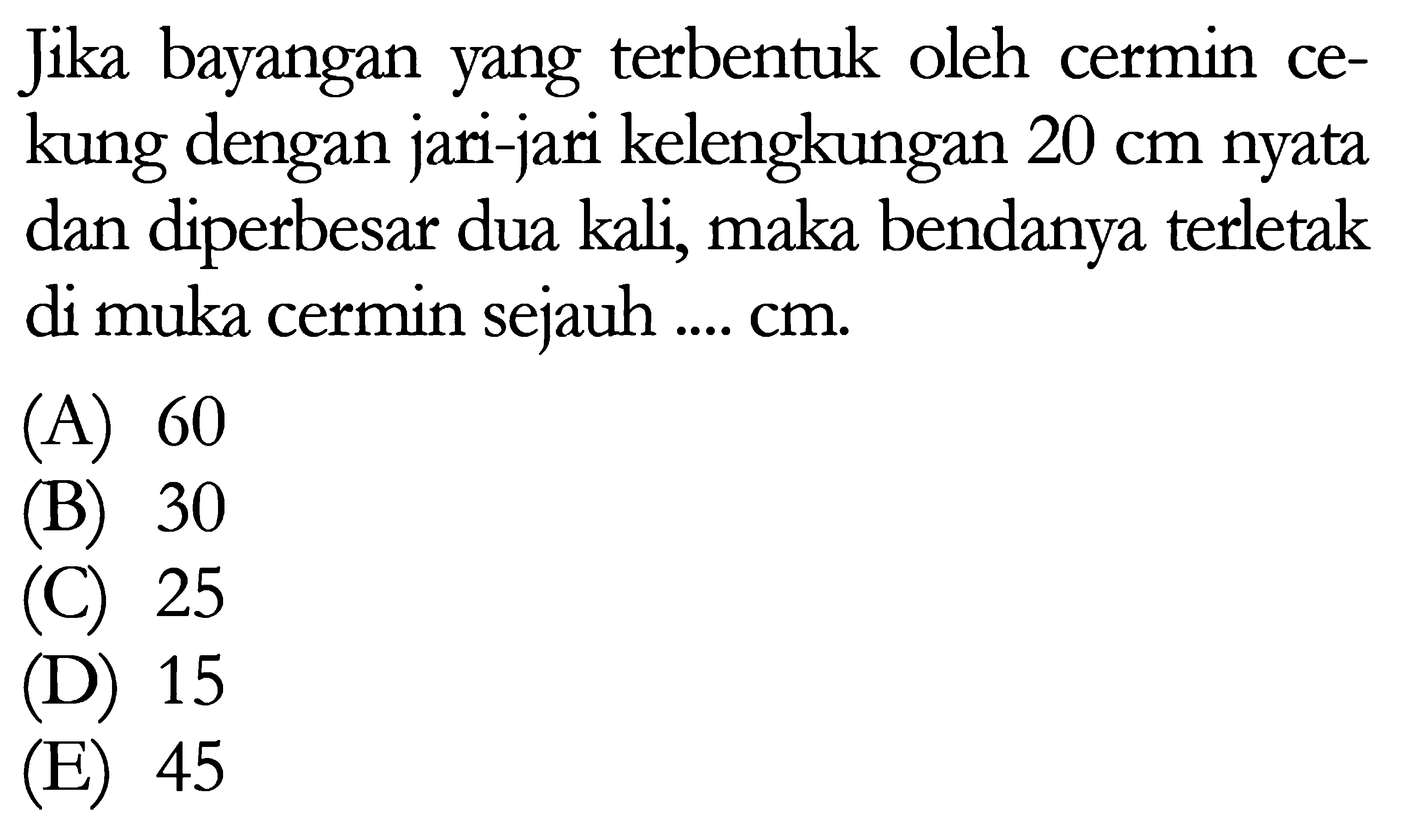 Jika bayangan yang terbentuk oleh cermin cekung dengan jari-jari kelengkungan 20 cm nyata dan diperbesar dua kali, maka bendanya terletak di muka cermin sejauh .... cm.