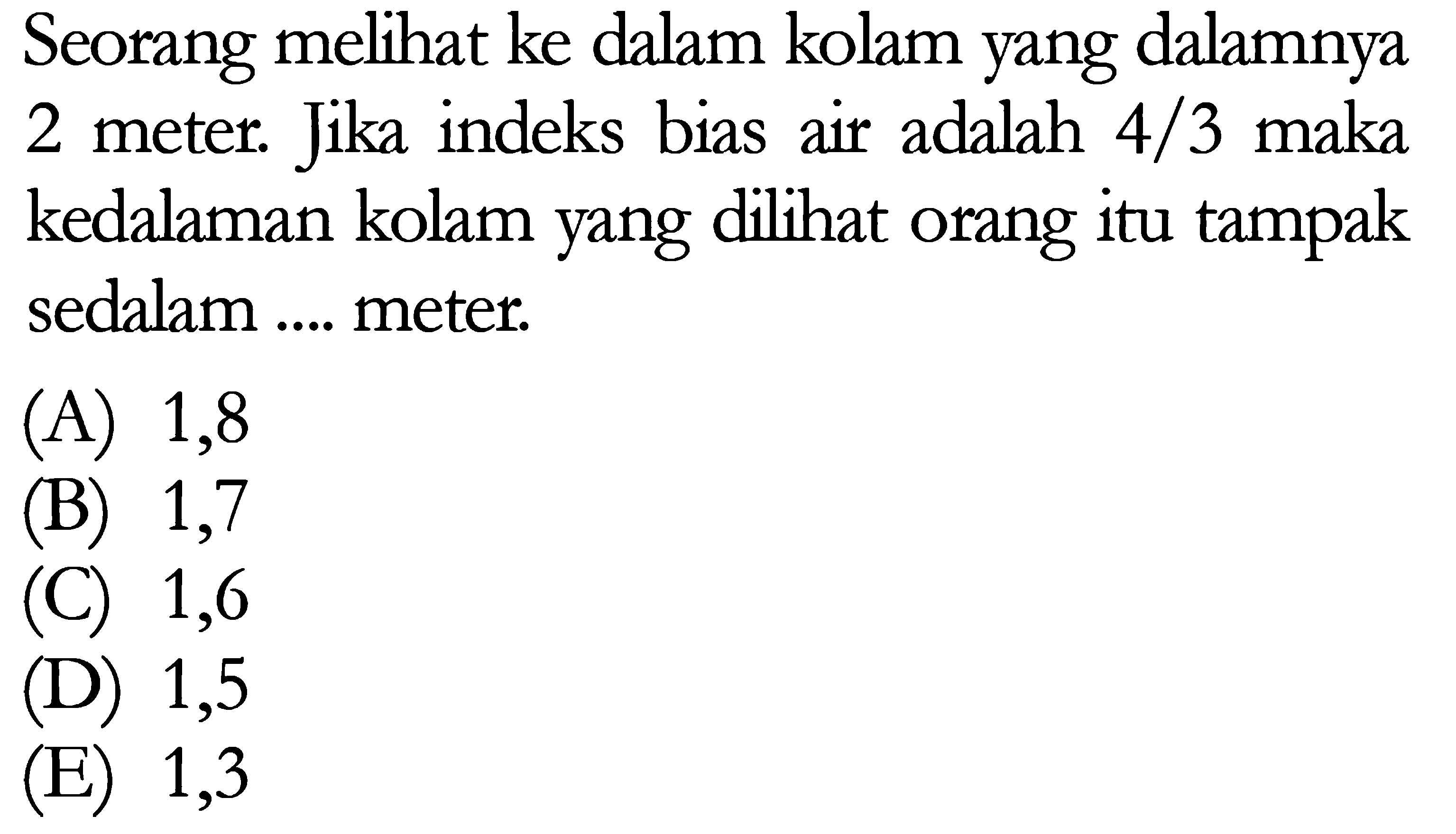 Seorang melihat ke dalam kolam yang dalamnya 2 meter. Jika indeks bias air adalah 4/3 maka kedalaman kolam yang dilihat orang itu tampak sedalam .... meter. 