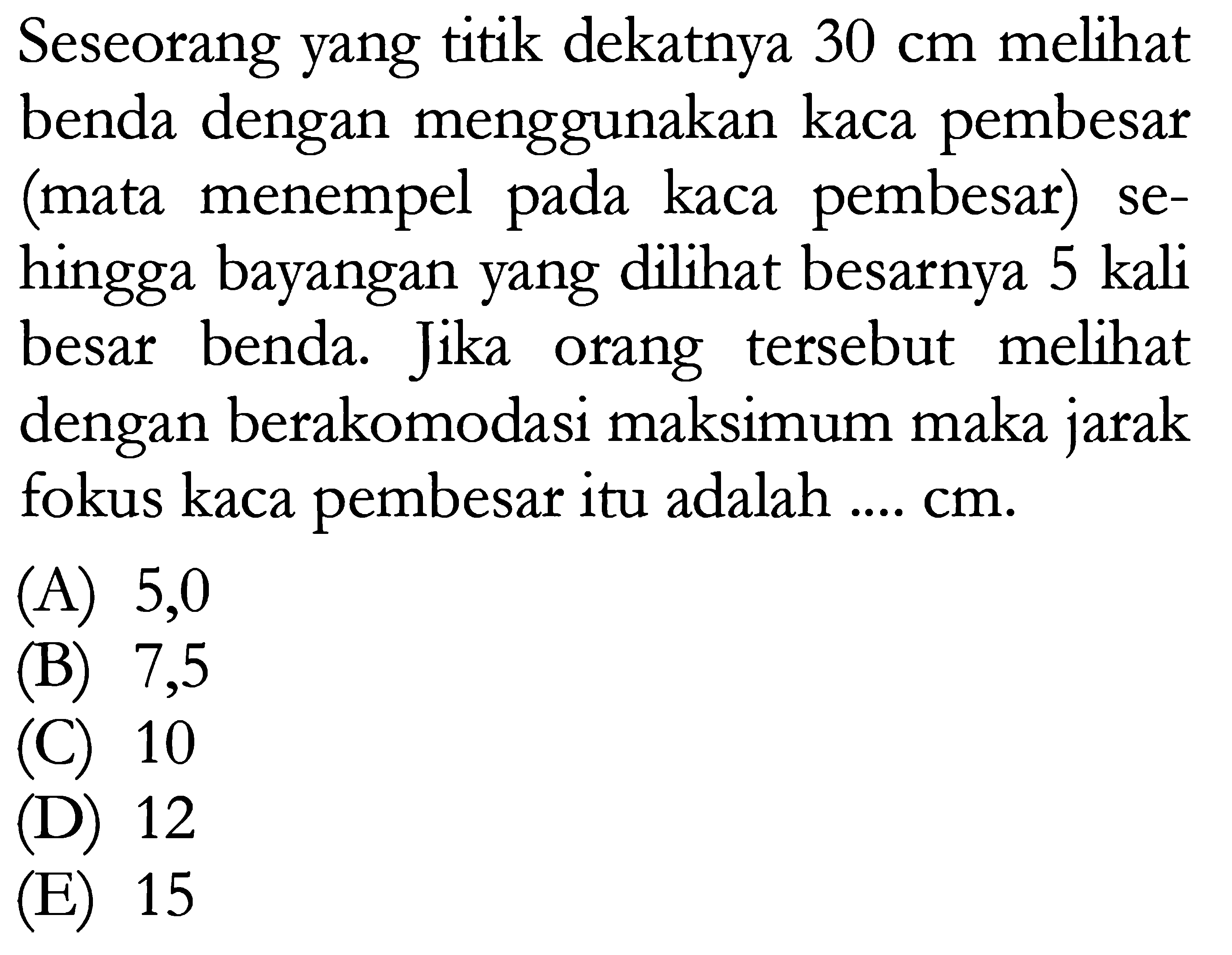 Seseorang yang titik dekatnya 30 cm melihat benda dengan menggunakan kaca pembesar (mata menempel pada kaca pembesar) sehingga bayangan yang dilihat besarnya 5 kali besar benda. Jika orang tersebut melihat dengan berakomodasi maksimum maka jarak fokus kaca pembesar itu adalah .... cm.