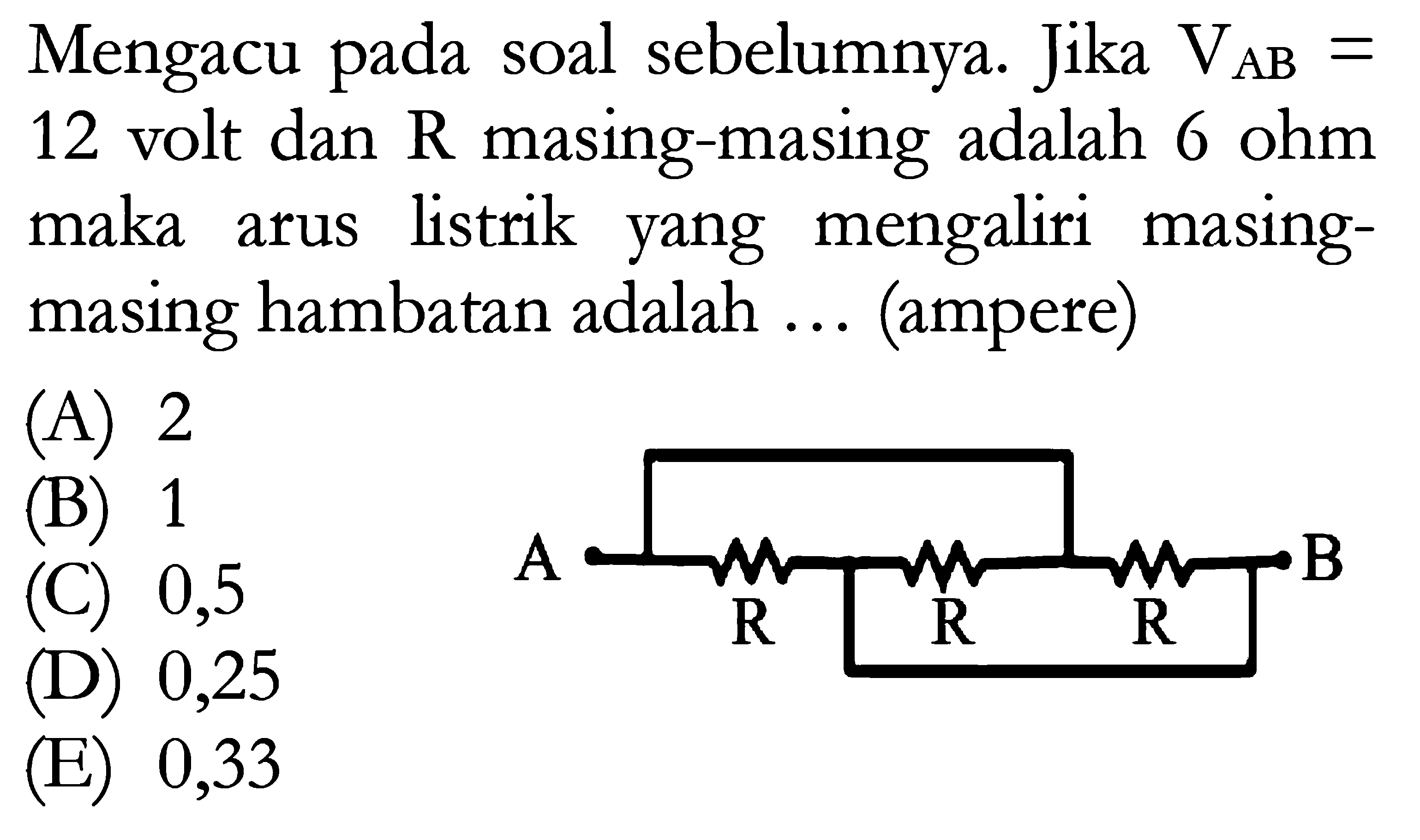 Mengacu pada soal sebelumnya. Jika VAB = 12 volt dan  R  masing-masing adalah  6 ohm maka arus listrik yang mengaliri masing-masing hambatan adalah ... (ampere)
A B R R R 
