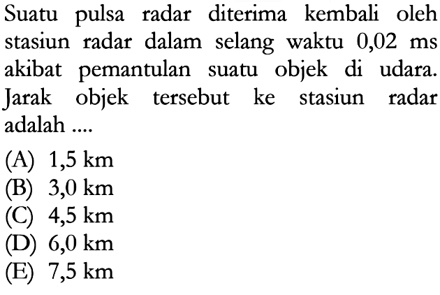 Suatu pulsa radar diterima kembali oleh stasiun radar dalam selang waktu 0,02 ms akibat pemantulan suatu objek di udara. Jarak objek tersebut ke stasiun radar adalah ....