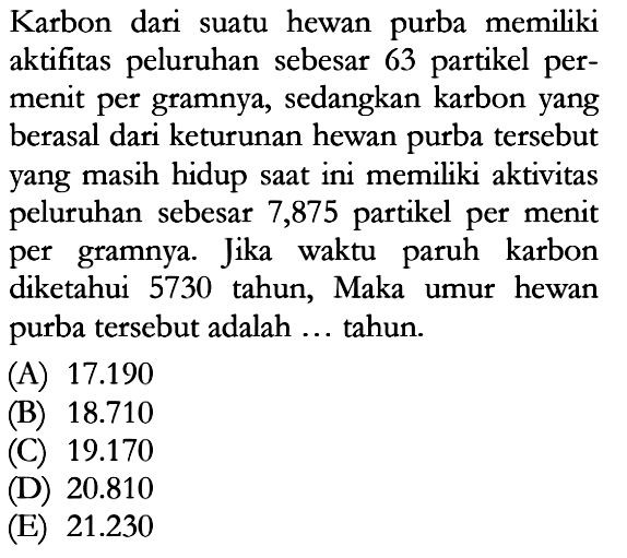 Karbon dari suatu hewan purba memiliki aktifitas peluruhan sebesar 63 partikel permenit per gramnya, sedangkan karbon yang berasal dari keturunan hewan purba tersebut yang masih hidup saat ini memiliki aktivitas peluruhan sebesar 7,875 partikel per menit per gramnya. Jika waktu paruh karbon diketahui 5730 tahun, Maka umur hewan purba tersebut adalah ... tahun.