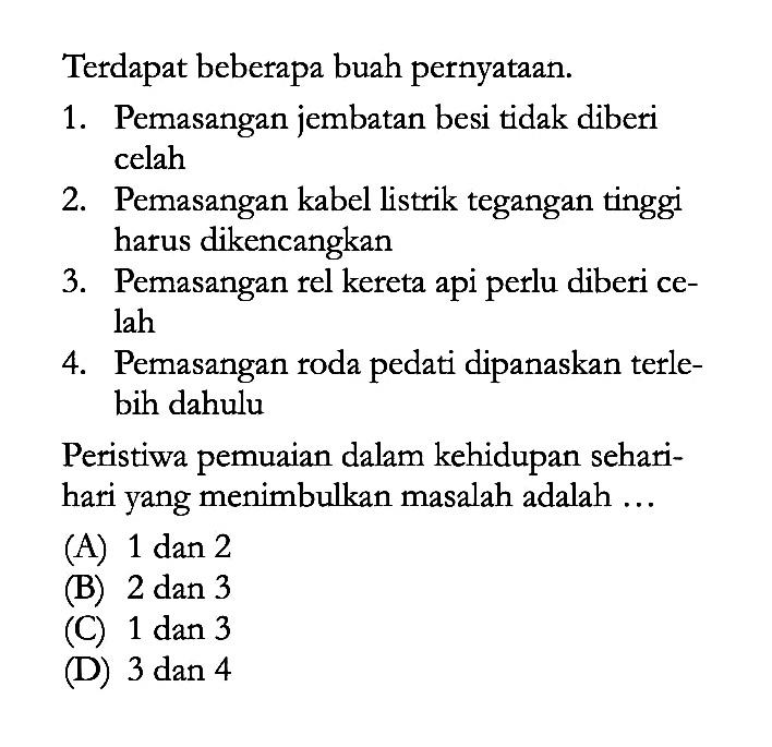 Terdapat beberapa buah pernyataan. 1. Pemasangan jembatan besi tidak diberi celah 2. Pemasangan kabel listrik tegangan tinggi harus dikencangkan 3. Pemasangan rel kereta api perlu diberi ce- lah 4. Pemasangan roda pedati dipanaskan terle- bih dahulu Peristiwa pemuaian dalam kehidupan sehari- hari yang menimbulkan masalah adalah ...