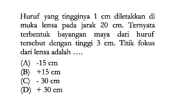 Huruf yang tingginya  1 cm  diletakkan di muka lensa pada jarak  20 cm . Ternyata terbentuk bayangan maya dari huruf tersebut dengan tinggi  3 cm . Titik fokus dari lensa adalah ....