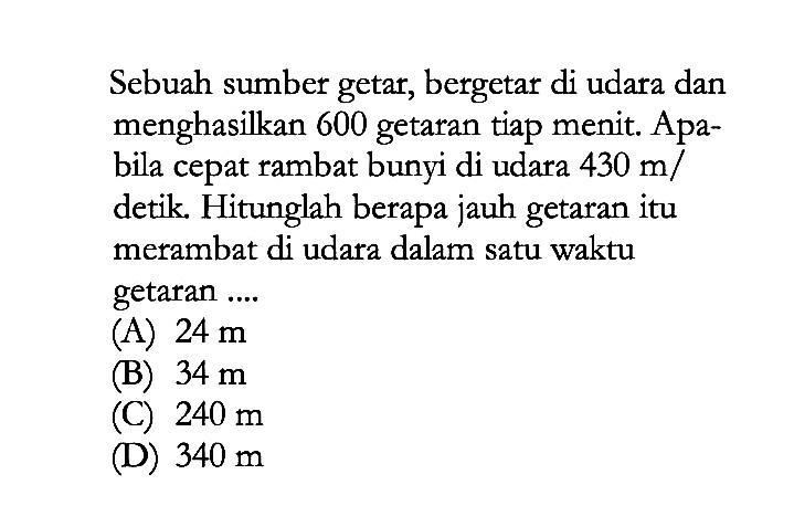 Sebuah sumber getar, bergetar di udara dan menghasilkan 600 getaran tiap menit. Apabila cepat rambat bunyi di udara 430 m/detik. Hitunglah berapa jauh getaran itu merambat di udara dalam satu waktu getaran .... 