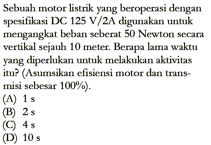 Sebuah motor listrik yang beroperasi dengan fikasi DC 125 V/2A digunakan untuk mengangkat beban seberat 50 Newton secara vertikal sejauh 10 meter. Berapa lama waktu yang diperlukan untuk melakukan aktivitas itu? (Asumsikan efisiensi motor dan trans-misi sebesar 100%).