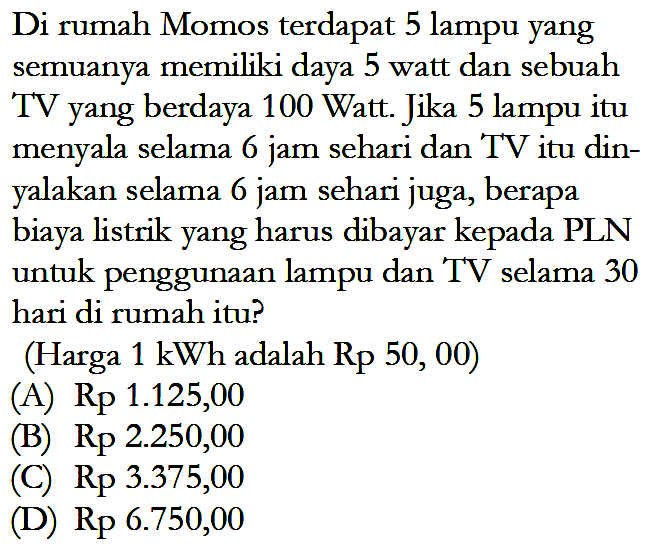 Di rumah Momos terdapat 5 lampu yang semuanya memiliki daya 5 watt dan sebuah TV yang berdaya 100 Watt. Jika 5 lampu itu menyala selama 6 jam sehari dan TV itu din- yalakan selama 6 jam sehari juga, berapa biaya listrik yang harus dibayar kepada PLN untuk penggunaan lampu dan TV selama 30 hari di rumah itu? (Harga 1 kWh adalah Rp 50, 00)