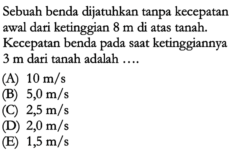 Sebuah benda dijatuhkan tanpa kecepatan awal dari ketinggian 8 m di atas tanah. Kecepatan benda saat ketinggiannya 3 m dari tanah adalah ....