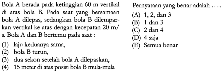 Bola A berada pada ketinggian 60 m vertikal di atas bola B. Pada saat yang bersamaan bola A dilepas, sedangkan bola B dilempar- kan vertikal ke atas dengan kecepatan 20 m/s. Bola A dan B bertemu pada saat :  (1) laju keduanya sama, (2) bola B turun, (3) dua sekon setelah bola A dilepaskan, (4) 15 meter di atas posisi bola B mula-mula   Pernyataan yang benar adalah  ...... (A) 1, 2, dan 3 (B) 1 dan 3 (C) 2 dan 4 (D) 4 saja (E) Semua benar 