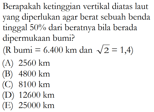 Berapakah ketinggian vertikal diatas laut yang diperlukan agar berat sebuah benda tinggal 50% dari beratnya bila berada dipermukaan bumi? (R bumi =6.400 km dan akar(2)=1,4) 