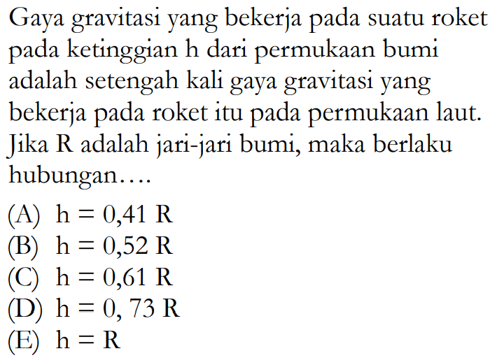 Gaya gravitasi yang bekerja pada suatu roket pada ketinggian h dari permukaan bumi adalah setengah kali gaya gravitasi yang bekerja pada roket itu pada permukaan laut. Jika R adalah jari-jari bumi, maka berlaku hubungan ....