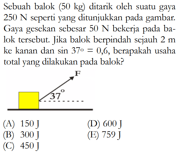 Sebuah balok (50 kg) ditarik oleh suatu gaya  250 N  seperti yang ditunjukkan pada gambar. Gaya gesekan sebesar  50 N  bekerja pada balok  tersebut. Jika balok berpindah sejauh  2 m  ke kanan dan  sin 37=0,6 , berapakah usaha total yang dilakukan pada balok?(A)  150 J (D)  600 J (B)  300 J (E)  759 J (C)  450 J 