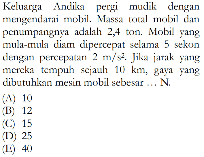 Keluarga Andika pergi mudik dengan mengendarai mobil. Massa total mobil dan penumpangnya adalah 2,4 ton. Mobil yang mula-mula diam dipercepat selama 5 sekon dengan percepatan  2 m / s^2 . Jika jarak yang mereka tempuh sejauh  10 km , gaya yang dibutuhkan mesin mobil sebesar ... N.