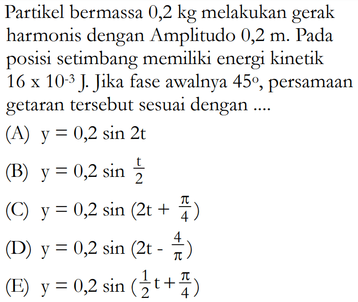 Partikel bermassa  0,2 kg  melakukan gerak harmonis dengan Amplitudo  0,2 m . Pada posisi setimbang memiliki energi kinetik  16x10^-3 J . Jika fase awalnya  45 , persamaan getaran tersebut sesuai dengan ....