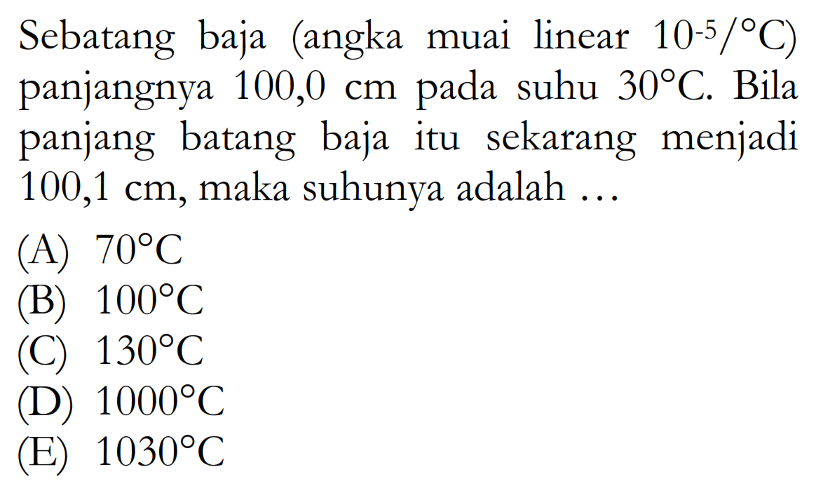 Sebatang baja (angka muai linear 10^(-5)/ C) panjangnya 100,0 cm pada suhu 30 C. Bila panjang batang baja itu sekarang menjadi 100,1 cm, maka suhunya adalah ...