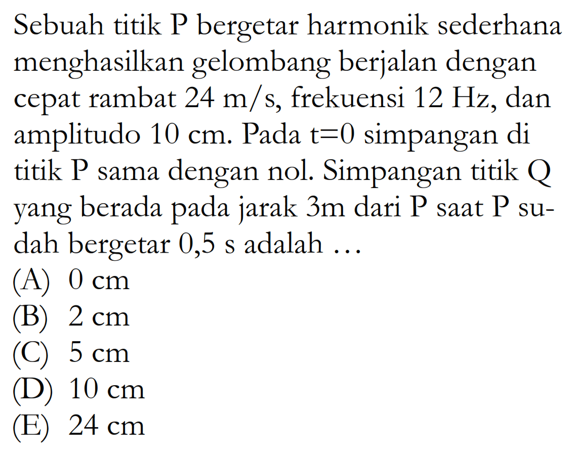 Sebuah titik P bergetar harmonik sederhana menghasilkan gelombang berjalan dengan cepat rambat  24 m/s , frekuensi  12 Hz , dan amplitudo  10 cm . Pada t=0  simpangan di titik P sama dengan nol. Simpangan titik Q yang berada pada jarak  3 m  dari  kg  saat  kg  sudah bergetar  0,5 s  adalah  ... (A)  0 cm (B)  2 cm (C)  5 cm (D)  10 cm (E)  24 cm 