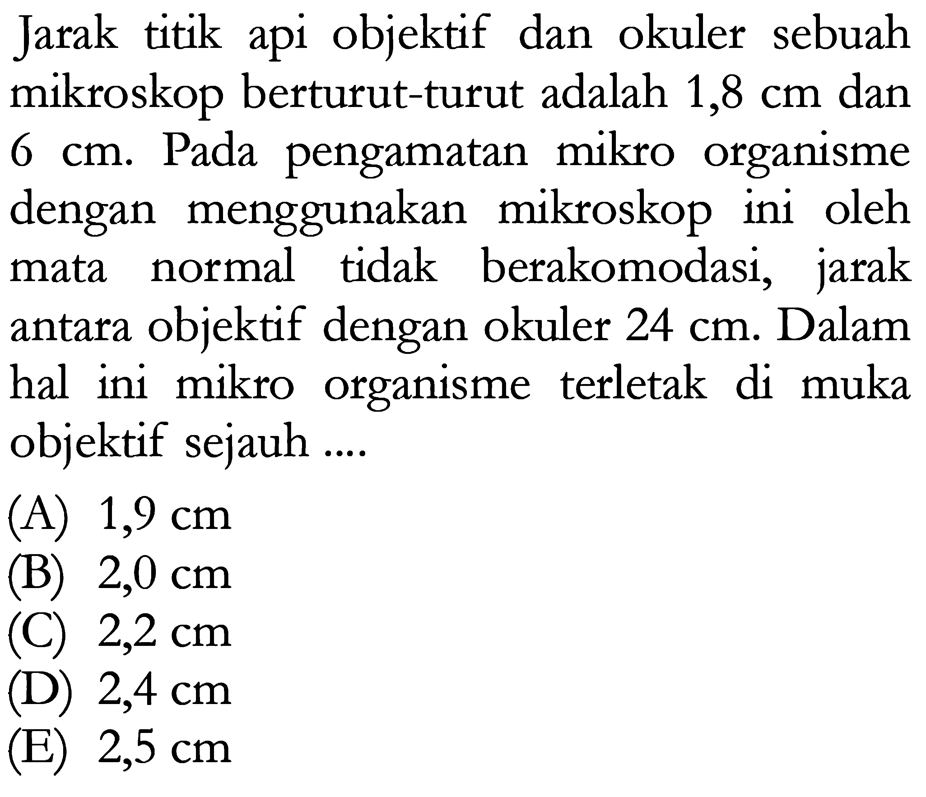 Jarak titik api objektif dan okuler sebuah mikroskop berturut-turut adalah 1,8 cm dan 6 cm. Pada pengamatan mikro organisme dengan menggunakan mikroskop ini oleh mata normal tidak berakomodasi, jarak antara objektif dengan okuler 24 cm. Dalam hal ini mikro organisme terletak di muka objektif sejauh ...