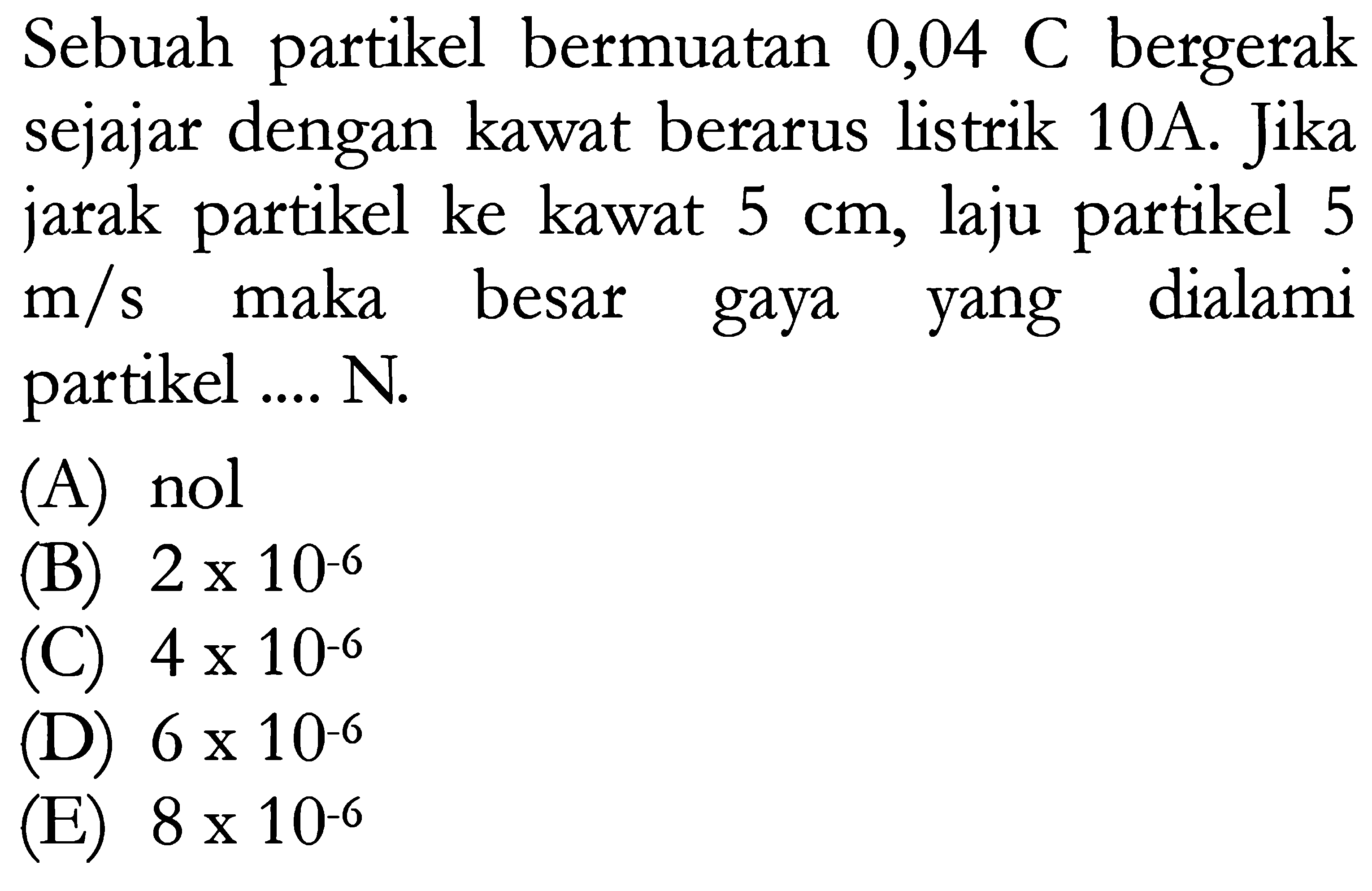 Sebuah partikel bermuatan 0,04 C bergerak sejajar dengan kawat berarus listrik 10A. Jika jarak partikel ke kawat 5 cm, laju partikel 5 m/s maka besar gaya yang dialami partikel .... N. 