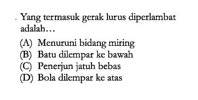 Yang termasuk gerak lurus diperlambat adalah...
(A) Menuruni bidang miring
(B) Batu dilempar ke bawah
(C) Penerjun jatuh bebas
(D) Bola dilempar ke atas