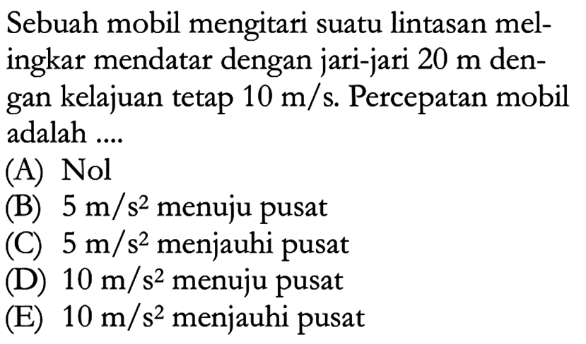 Sebuah mobil mengitari suatu lintasan melingkar mendatar dengan jari-jari  20 m  dengan kelajuan tetap  10 m/s . Percepatan mobil adalah ....(A) Nol (B)  5 m/s^2  menuju pusat (C)  5 m/s^2  menjauhi pusat (D)  10 m/s^2  menuju pusat (E)  10 m/s^2  menjauhi pusat 