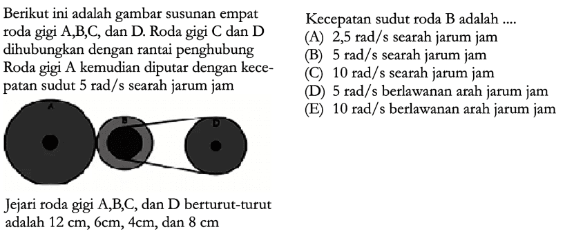 Berikut ini adalah gambar susunan empat roda gigi A,B,C, dan D. Roda gigi C dan D dihubungkan dengan rantai penghubung Roda gigi A kemudian diputar dengan kecepatan sudut  5 rad/s  searah jarum jam Jejari roda gigi A, B, C , dan D berturut-turut adalah 12 cm, 6 cm, 4 cm , dan 8 cm