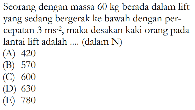 Seorang dengan massa  60 kg  berada dalam lift yang sedang bergerak ke bawah dengan percepatan  3 ms^-2 , maka desakan kaki orang pada lantai lift adalah .... (dalam N)