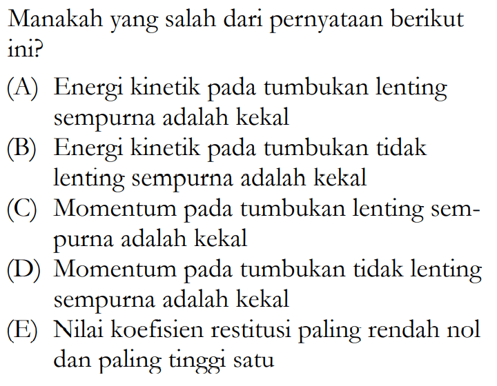 Manakah yang salah dari pernyataan berikut ini? (A) Energi kinetik pada tumbukan lenting sempurna adalah kekal (B) Energi kinetik pada tumbukan tidak lenting sempurna adalah kekal (C) Momentum pada tumbukan lenting sempurna adalah kekal (D) Momentum pada tumbukan tidak lenting sempurna adalah kekal (E) Nilai koefisien restitusi paling rendah nol dan paling tinggi satu