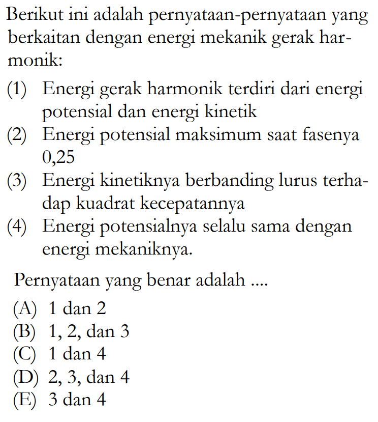 Berikut ini adalah pernyataan-pernyataan yang berkaitan dengan energi mekanik gerak harmonik:(1) Energi gerak harmonik terdiri dari energi potensial dan energi kinetik(2) Energi potensial maksimum saat fasenya 0,25(3) Energi kinetiknya berbanding lurus terhadap kuadrat kecepatannya(4) Energi potensialnya selalu sama dengan energi mekaniknya.Pernyataan yang benar adalah ....