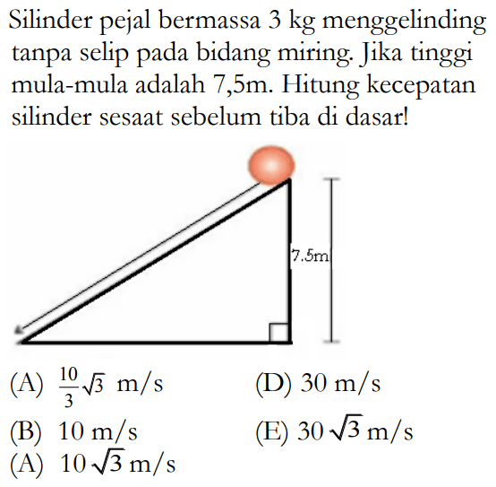 Silinder pejal bermassa 3 kg menggelinding tanpa selip pada bidang miring. Jika tinggi mula-mula adalah 7,5m. Hitung kecepatan silinder sesaat sebelum tiba di dasar! 7,5 m 