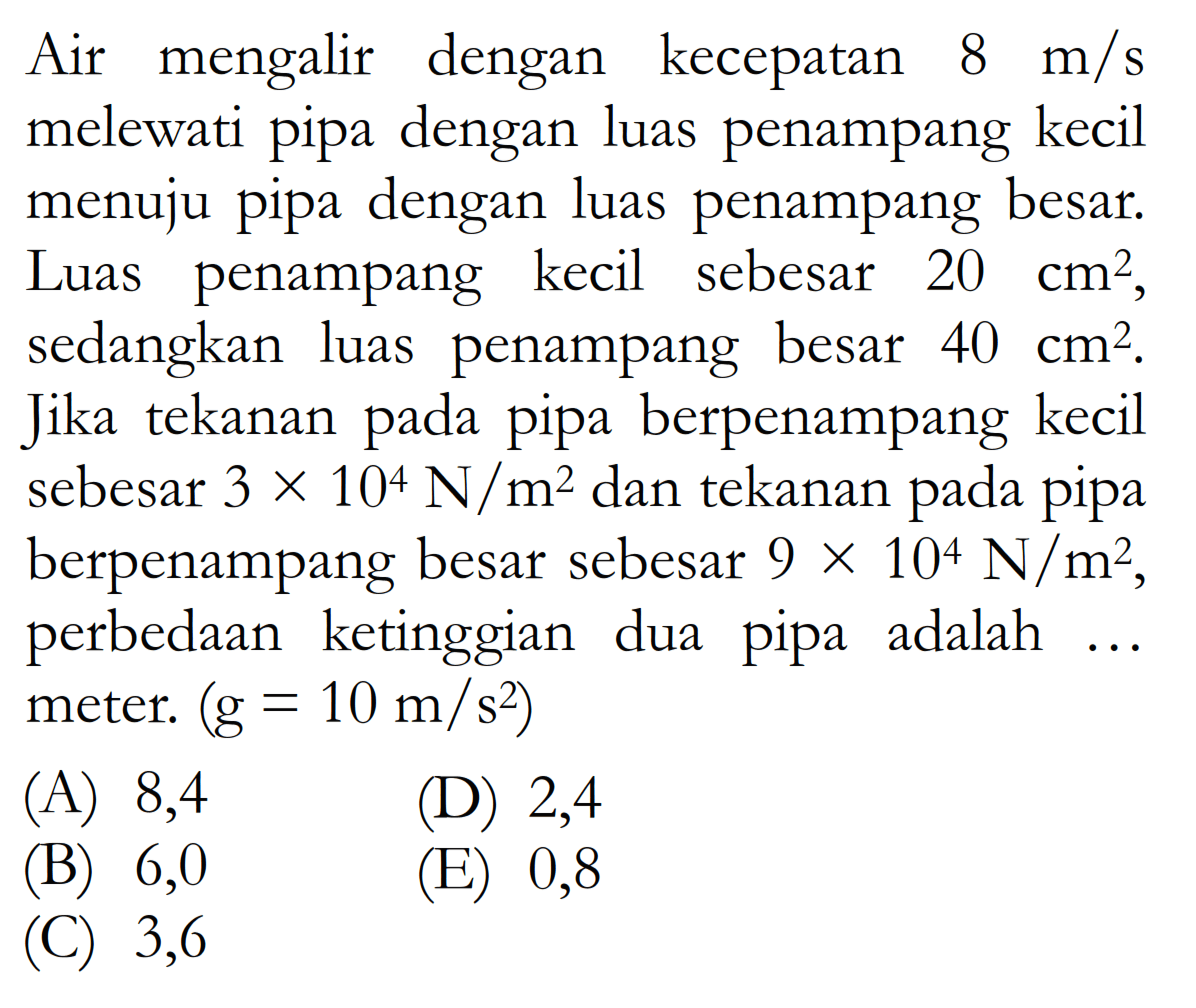 Air mengalir dengan kecepatan 8 m/s melewati pipa dengan luas penampang kecil menuju pipa dengan luas penampang besar. Luas penampang kecil sebesar 20 cm^2,  sedangkan luas penampang besar 40 cm^2. Jika tekanan pada pipa berpenampang kecil sebesar 3 x 10^4 N/m^2 dan tekanan pada pipa berpenampang besar sebesar 9 x 10^4 N/m^2, perbedaan ketinggian dua pipa adalah ... meter. (g = 10 m/s^2)