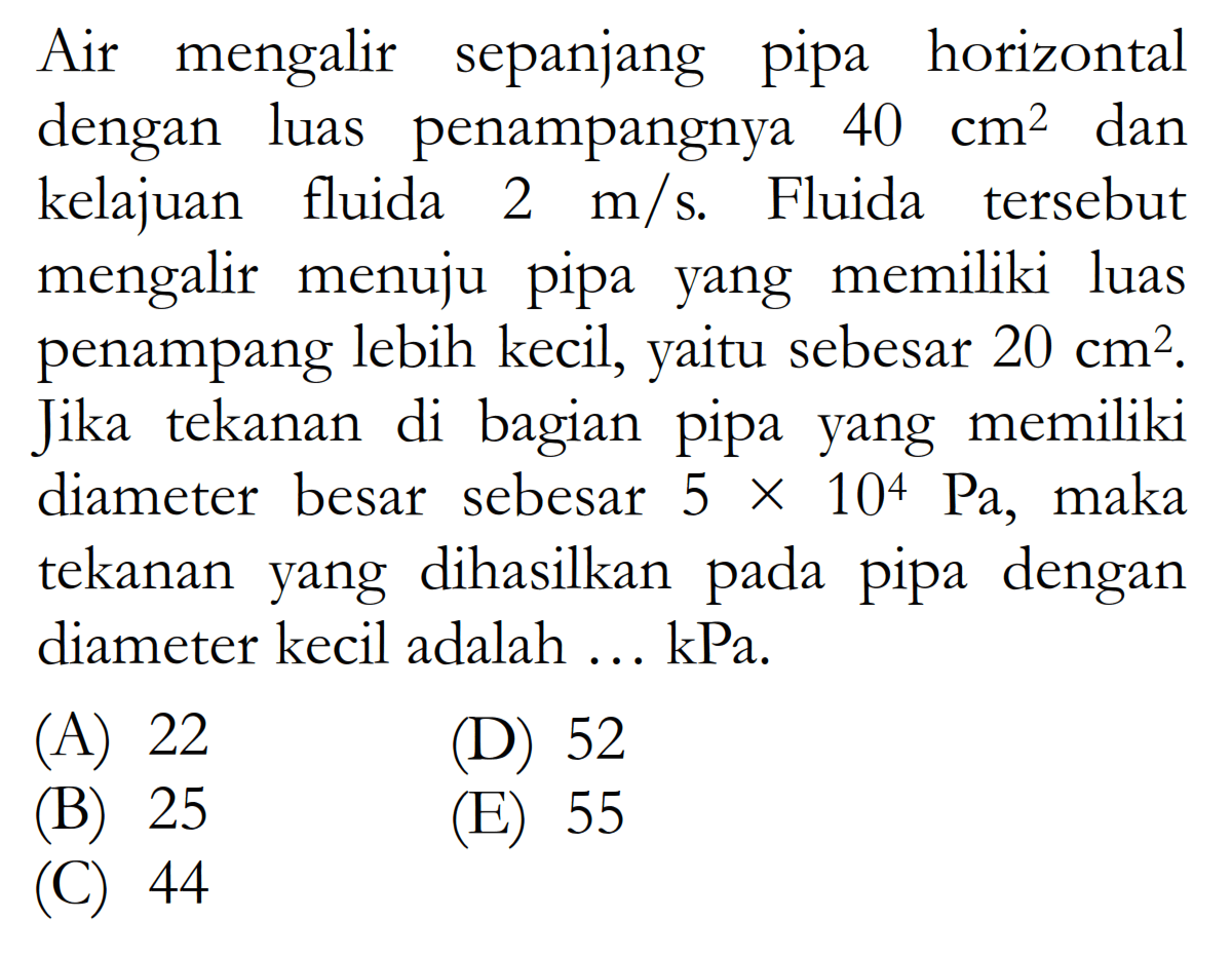 Air mengalir sepanjang pipa horizontal dengan luas penampangnya 40 cm^2 dan kelajuan fluida 2 m/s. Fluida tersebut mengalir menuju pipa yang memiliki luas penampang lebih kecil, yaitu sebesar 20 cm^2. Jika tekanan di bagian pipa yang memiliki diameter besar sebesar 5 x 10^4 Pa, maka tekanan yang dihasilkan pada pipa dengan diameter kecil adalah ... kPa. 