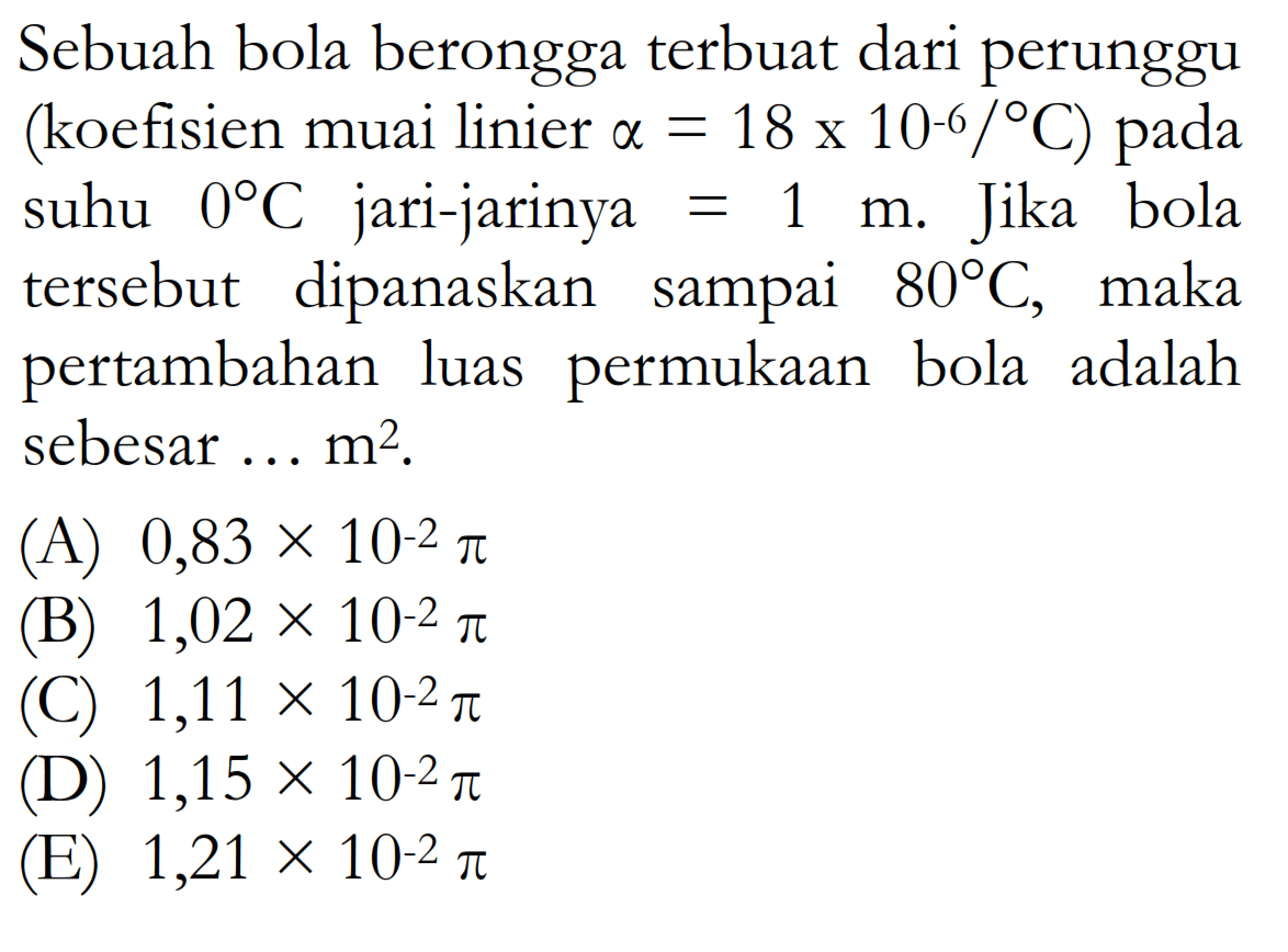 Sebuah bola berongga terbuat dari perunggu (koefisien muai linier  a=18 x 10^-6/ C) pada suhu  0  C  jari-jarinya=1 m . Jika bola tersebut dipanaskan sampai  80 C , maka pertambahan luas permukaan bola adalah sebesar ...  m^2 .