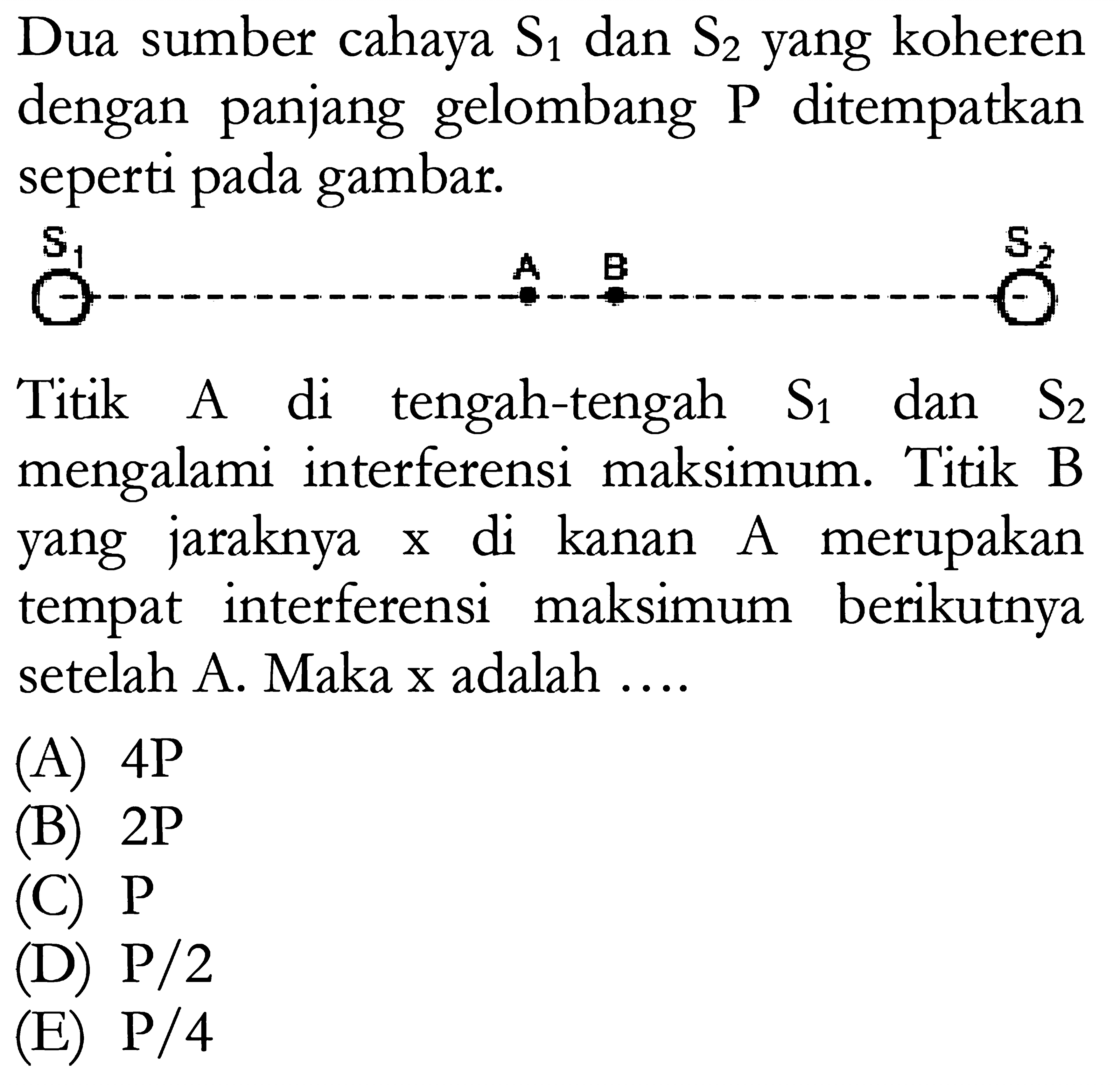 Dua sumber cahaya S1 dan S2 yang koheren dengan panjang gelombang P ditempatkan seperti pada gambar.S1 A B S2Titik A di tengah-tengah S1 dan S2 mengalami interferensi maksimum. Titik B yang jaraknya x di kanan A merupakan tempat interferensi maksimum berikutnya setelah A. Maka x adalah .... (A) 4P (B) 2P (C) P (D) P/2 (E) P/4