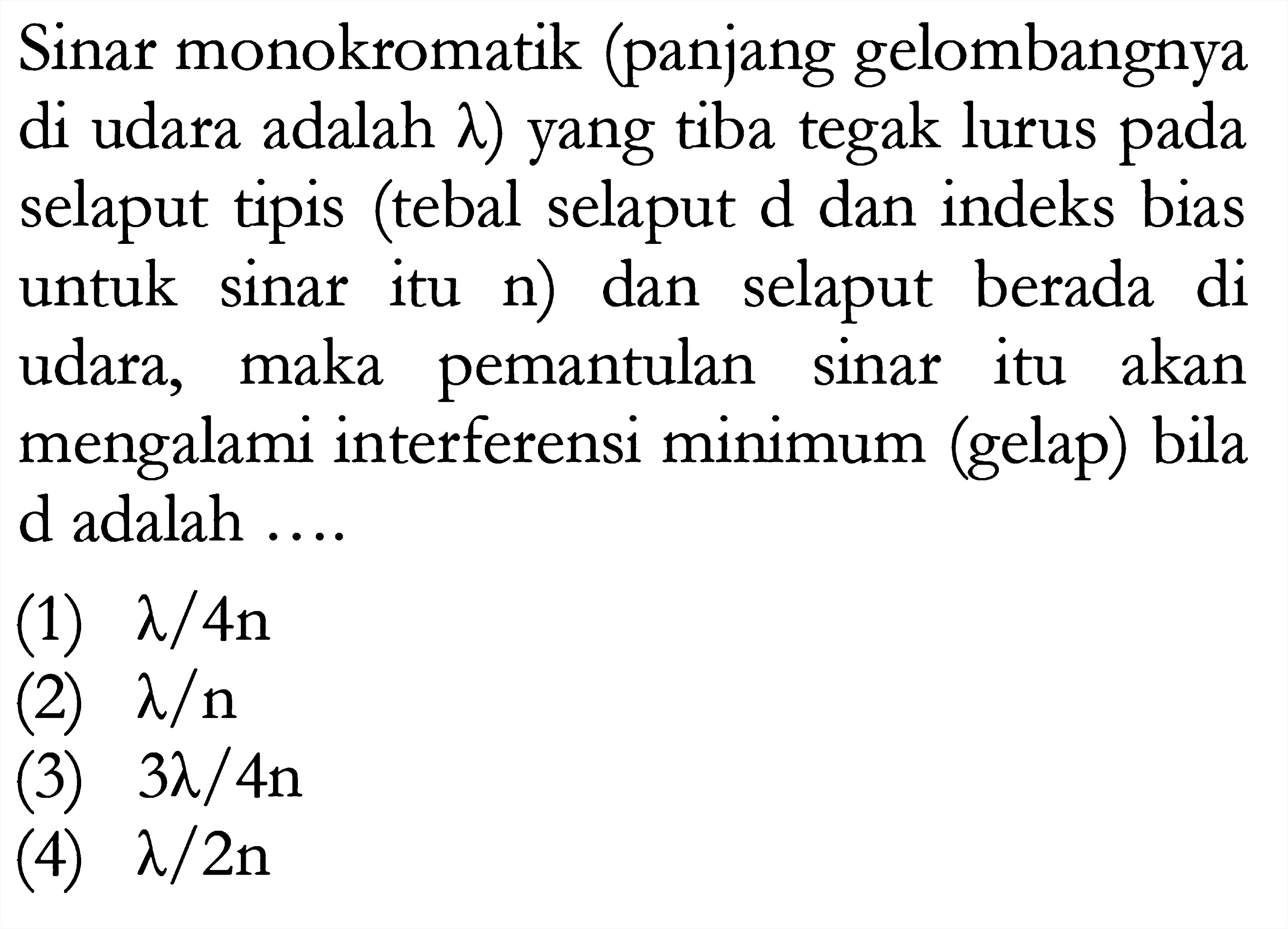 Sinar monokromatik (panjang gelombangnya di udara adalah lambda) yang tiba tegak lurus pada selaput tipis (tebal selaput d dan indeks bias untuk sinar itu n) dan selaput berada di udara, maka pemantulan sinar itu akan mengalami interferensi minimum (gelap) bila d adalah ....