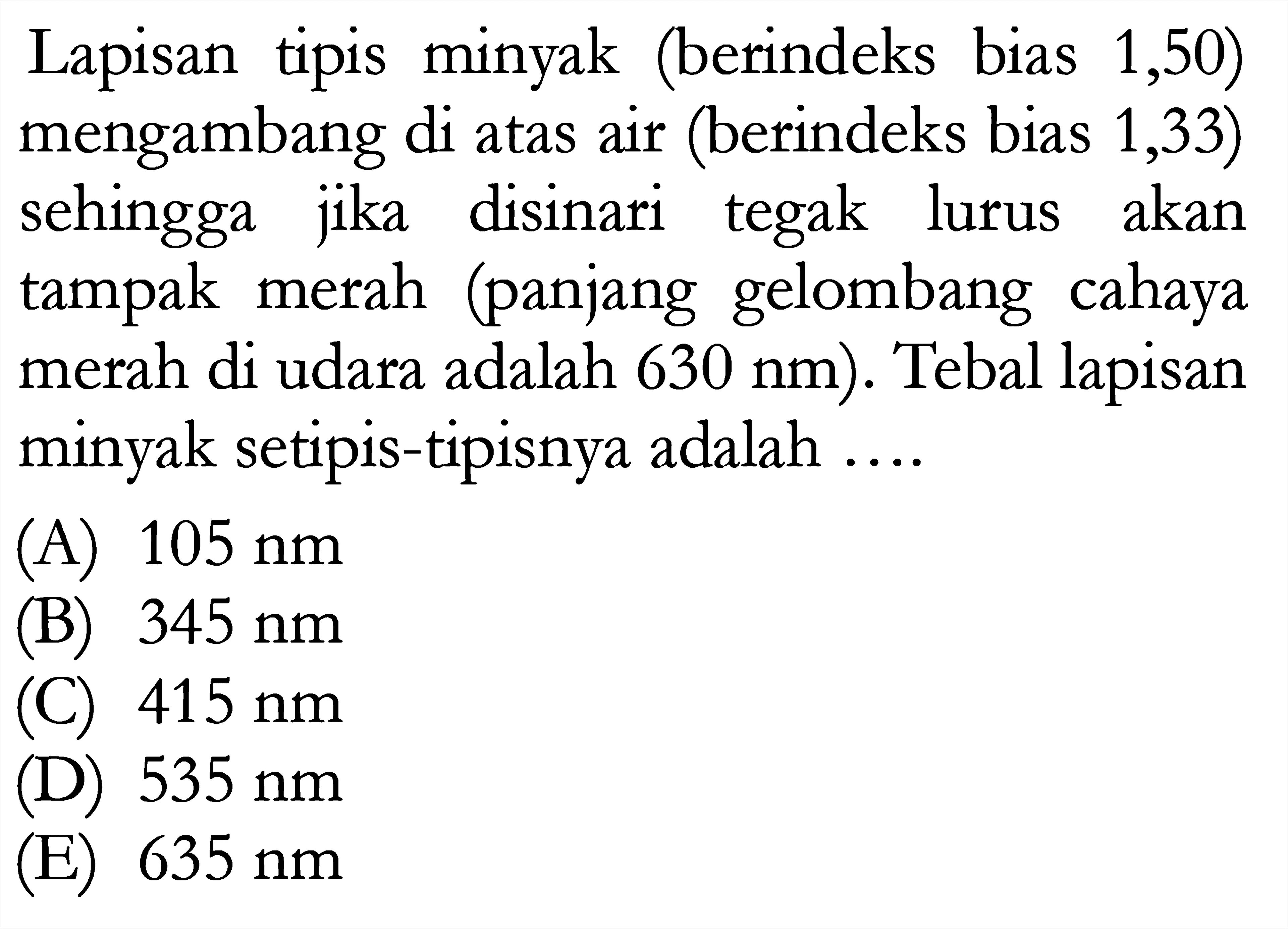 Lapisan tipis minyak (berindeks bias 1,50) mengambang di atas air (berindeks bias 1,33) sehingga jika disinari tegak lurus akan tampak merah (panjang gelombang cahaya merah di udara adalah 630 nm). Tebal lapisan minyak setipis-tipisnya adalah....
