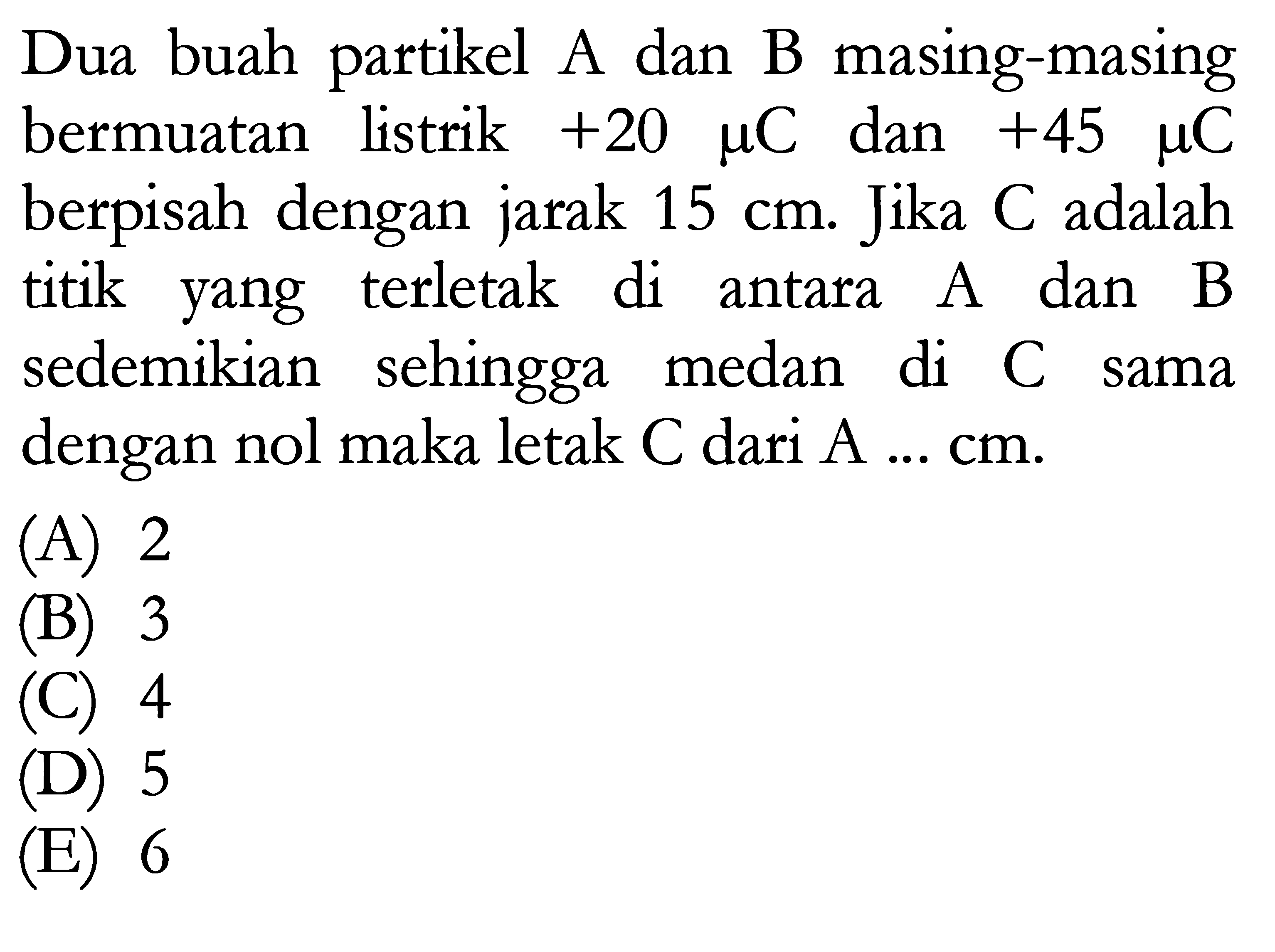 Dua buah partikel A dan B masing-masing bermuatan listrik  +20 mu  C  dan  +45 mu  C  berpisah dengan jarak  15 cm . Jika C adalah titik yang terletak di antara A dan B sedemikian sehingga medan di C sama dengan nol maka letak  C  dari  A ... cm .