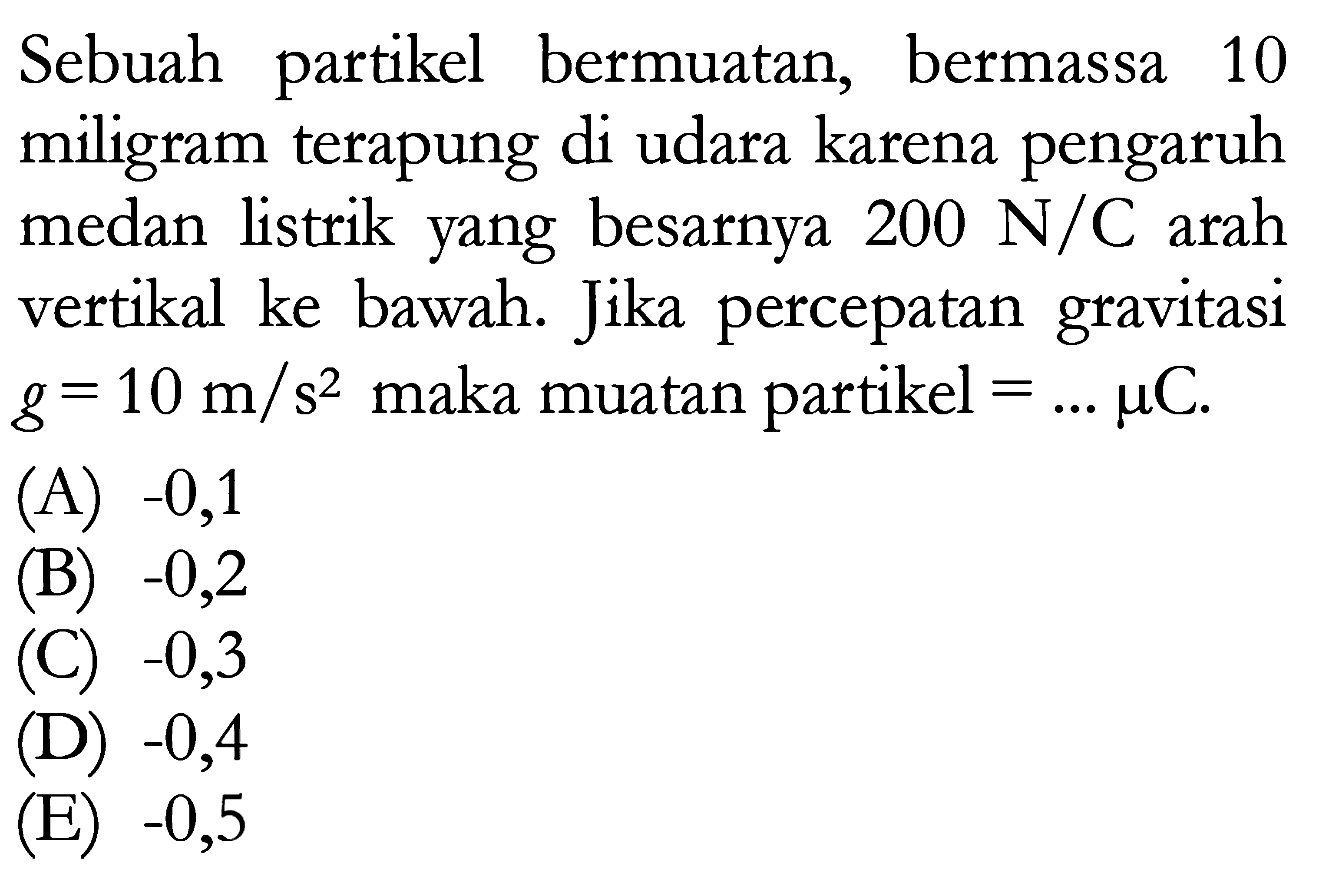 Sebuah partikel bermuatan, bermassa 10 miligram terapung di udara karena pengaruh medan listrik yang besarnya 200 N/C arah vertikal ke bawah. Jika percepatan gravitasi g = 10 m/s^2 maka muatan partikel = ... mu C.