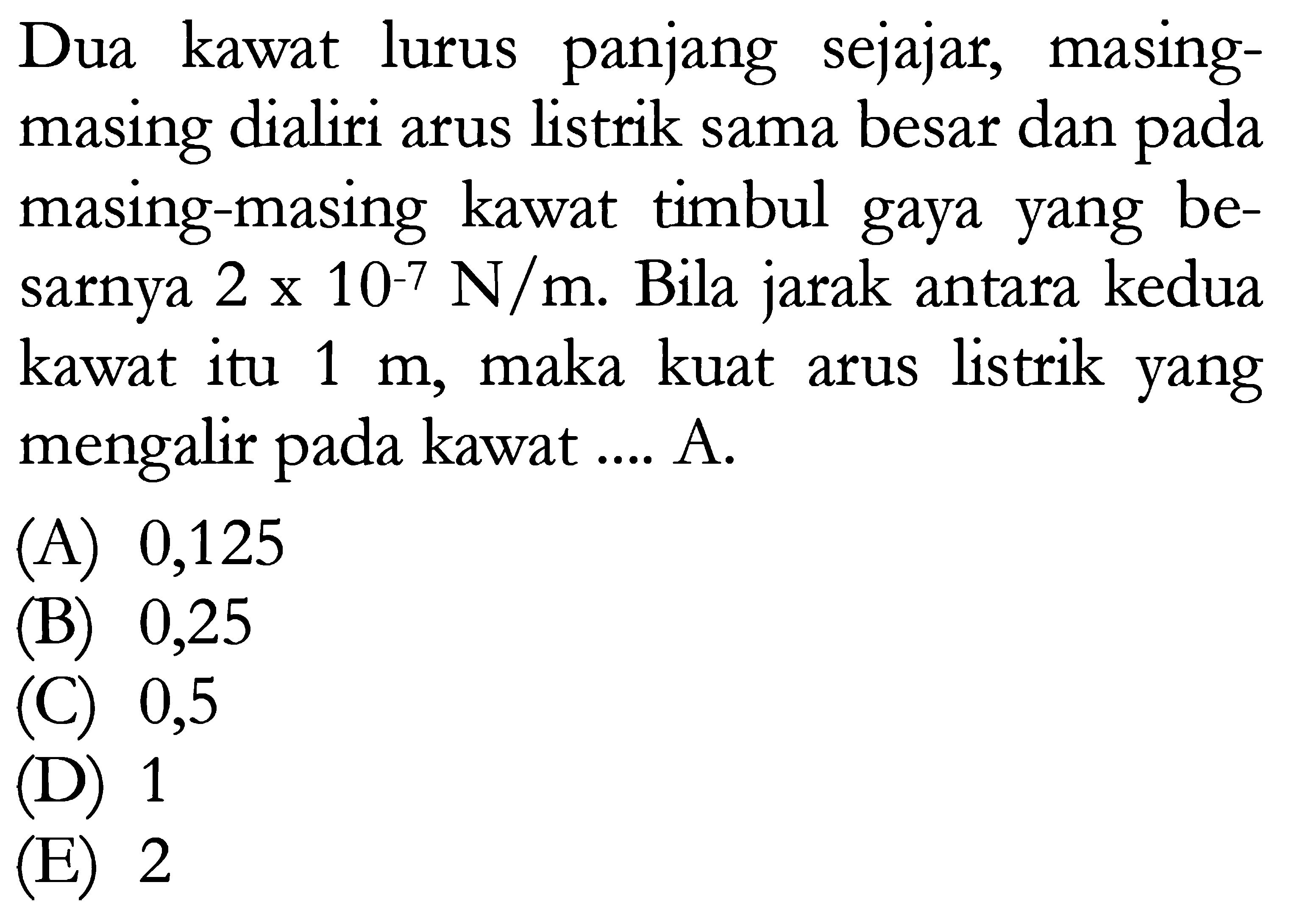 Dua kawat lurus panjang sejajar, masingmasing dialiri arus listrik sama besar dan pada masing-masing kawat timbul gaya yang besarnya  2x10^-7 N/m . Bila jarak antara kedua kawat itu  1 m , maka kuat arus listrik yang mengalir pada kawat .... A.