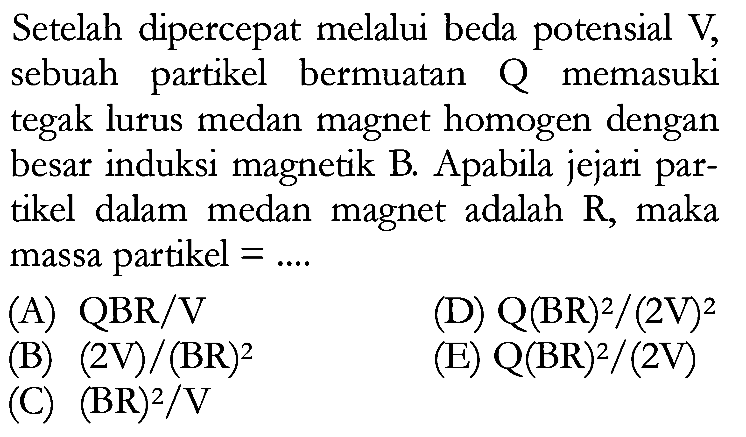 Setelah dipercepat melalui beda potensial V, sebuah partikel bermuatan Q memasuki tegak lurus medan magnet homogen dengan besar induksi magnetik B. Apabila jejari partikel dalam medan magnet adalah R, maka massa partikel =... 
