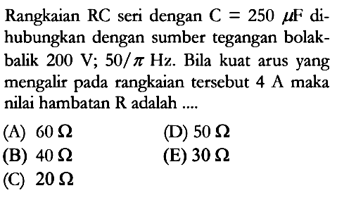 Rangkaian  RC  seri dengan C=250 mu F dihubungkan dengan sumber tegangan bolakbalik  200 V; 50/pi Hz. Bila kuat arus yang mengalir pada rangkaian tersebut 4 A maka nilai hambatan  R  adalah ....