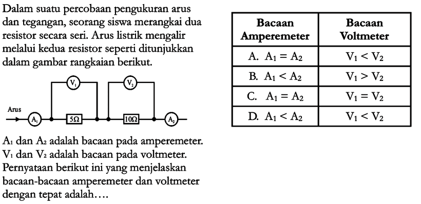 Dalam suatu percobaan pengukuran arus dan tegangan, seorang siswa merangkai dua resistor secara seri. Arus listrik mengalir melalui kedua resistor seperti ditunjukkan dalam gambar rangkaian berikut. A1 dan A2 adalah bacaan pada amperemeter V1 dan V2 adalah bacaan pada voltmeter. Pernyataan berikut ini yang menjelaskan bacaan-bacaan amperemeter dan voltmeter dengan tepat adalah....