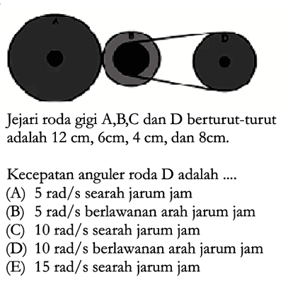 Jejari roda gigi  A,B,C dan D  berturut-turut adalah  12 cm, 6 cm, 4 cm , dan  8 cm .Kecepatan anguler roda  D  adalah ....(A)  5 rad/s  searah jarum jam (B)  5 rad/s  berlawanan arah jarum jam (C)  10 rad/s  searah jarum jam (D)  10 rad/s  berlawanan arah jarum jam (E)  15 rad/s  searah jarum jam