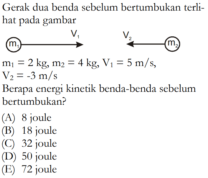 Gerak dua benda sebelum bertumbukan terlihat pada gambar    m1 V1 m2 V2m1=2 kg, m2=4 kg, V1=5 m/s,  V2=-3 m/s Berapa energi kinetik benda-benda sebelum bertumbukan?