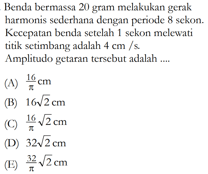 Benda bermassa 20 gram melakukan gerak harmonis sederhana dengan periode 8 sekon. Kecepatan benda setelah 1 sekon melewati titik setimbang adalah 4 cm/s. Amplitudo getaran tersebut adalah .... 